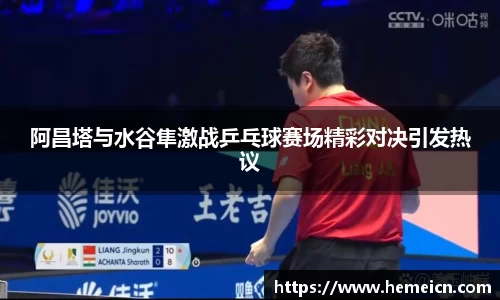 阿昌塔与水谷隼激战乒乓球赛场精彩对决引发热议